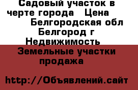 Садовый участок в черте города › Цена ­ 500 000 - Белгородская обл., Белгород г. Недвижимость » Земельные участки продажа   